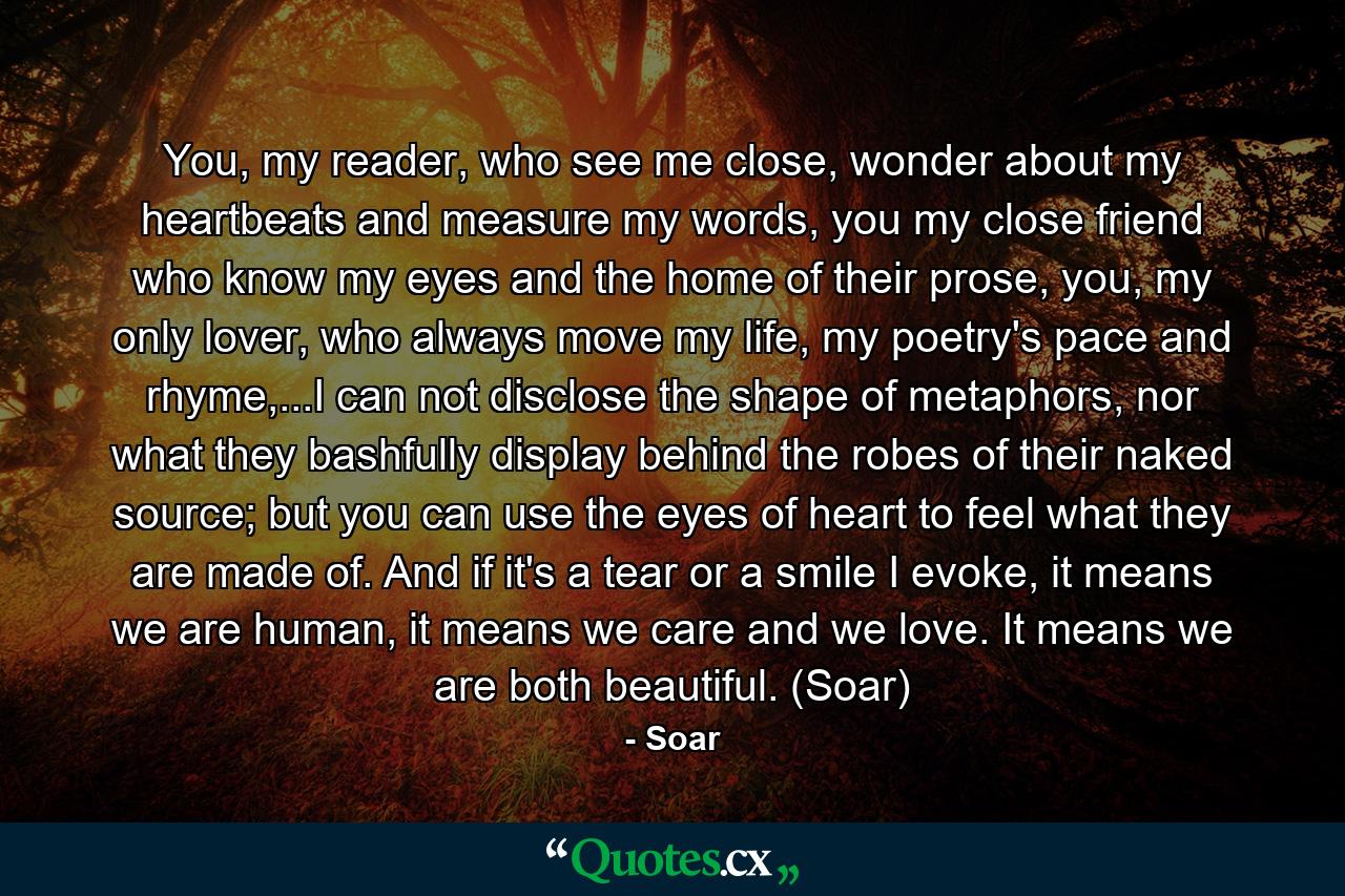 You, my reader, who see me close, wonder about my heartbeats and measure my words, you my close friend who know my eyes and the home of their prose, you, my only lover, who always move my life, my poetry's pace and rhyme,...I can not disclose the shape of metaphors, nor what they bashfully display behind the robes of their naked source; but you can use the eyes of heart to feel what they are made of. And if it's a tear or a smile I evoke, it means we are human, it means we care and we love. It means we are both beautiful. (Soar) - Quote by Soar