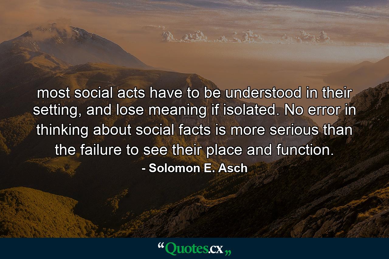 most social acts have to be understood in their setting, and lose meaning if isolated. No error in thinking about social facts is more serious than the failure to see their place and function. - Quote by Solomon E. Asch