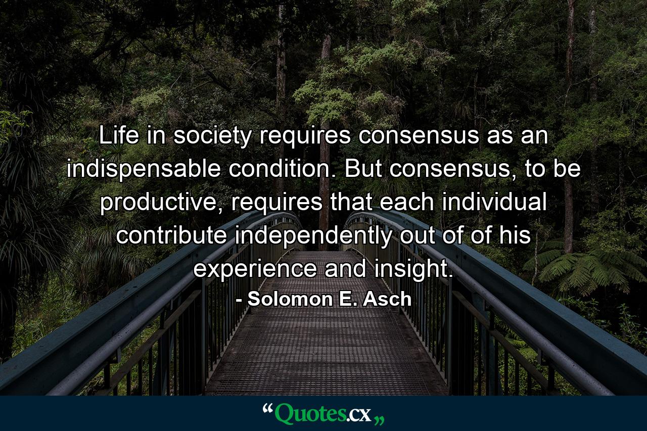 Life in society requires consensus as an indispensable condition. But consensus, to be productive, requires that each individual contribute independently out of of his experience and insight. - Quote by Solomon E. Asch