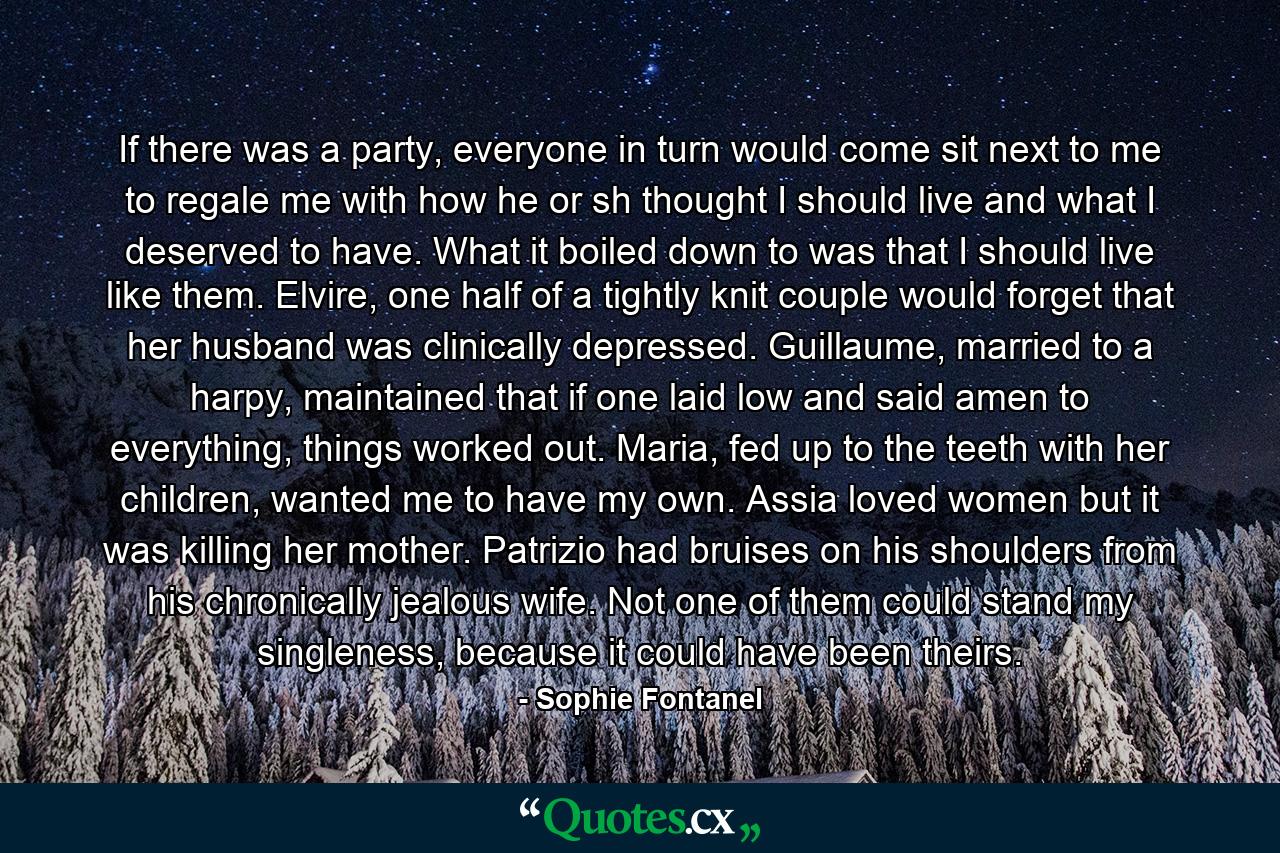 If there was a party, everyone in turn would come sit next to me to regale me with how he or sh thought I should live and what I deserved to have. What it boiled down to was that I should live like them. Elvire, one half of a tightly knit couple would forget that her husband was clinically depressed. Guillaume, married to a harpy, maintained that if one laid low and said amen to everything, things worked out. Maria, fed up to the teeth with her children, wanted me to have my own. Assia loved women but it was killing her mother. Patrizio had bruises on his shoulders from his chronically jealous wife. Not one of them could stand my singleness, because it could have been theirs. - Quote by Sophie Fontanel