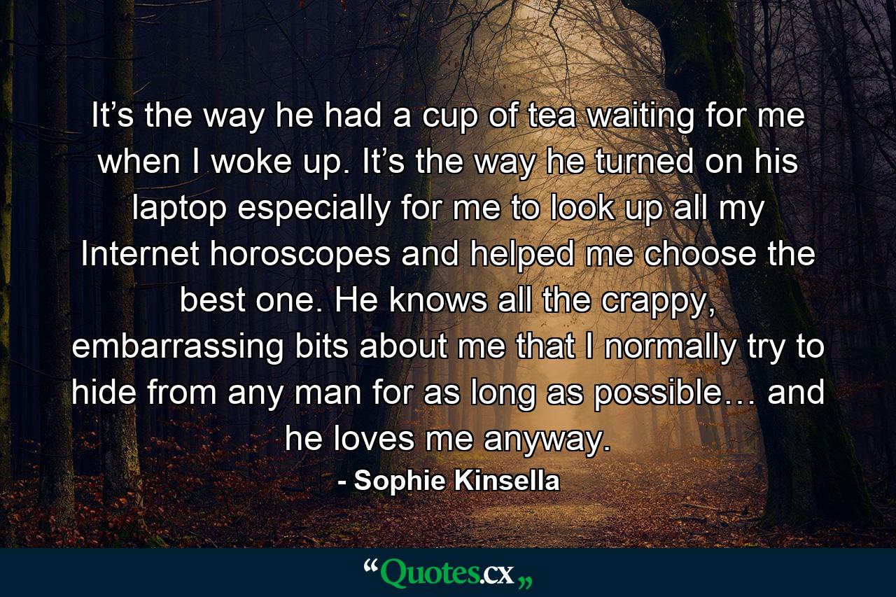 It’s the way he had a cup of tea waiting for me when I woke up. It’s the way he turned on his laptop especially for me to look up all my Internet horoscopes and helped me choose the best one. He knows all the crappy, embarrassing bits about me that I normally try to hide from any man for as long as possible… and he loves me anyway. - Quote by Sophie Kinsella