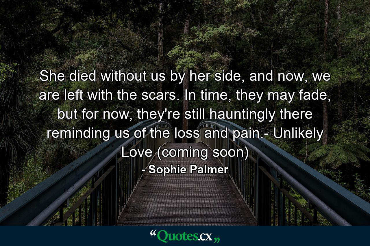 She died without us by her side, and now, we are left with the scars. In time, they may fade, but for now, they're still hauntingly there reminding us of the loss and pain.- Unlikely Love (coming soon) - Quote by Sophie Palmer