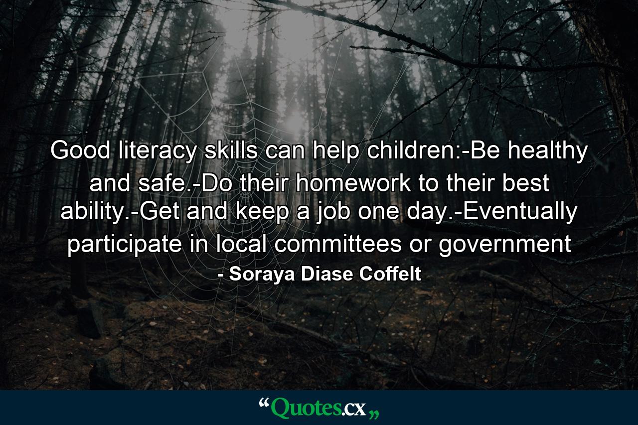 Good literacy skills can help children:-Be healthy and safe.-Do their homework to their best ability.-Get and keep a job one day.-Eventually participate in local committees or government - Quote by Soraya Diase Coffelt