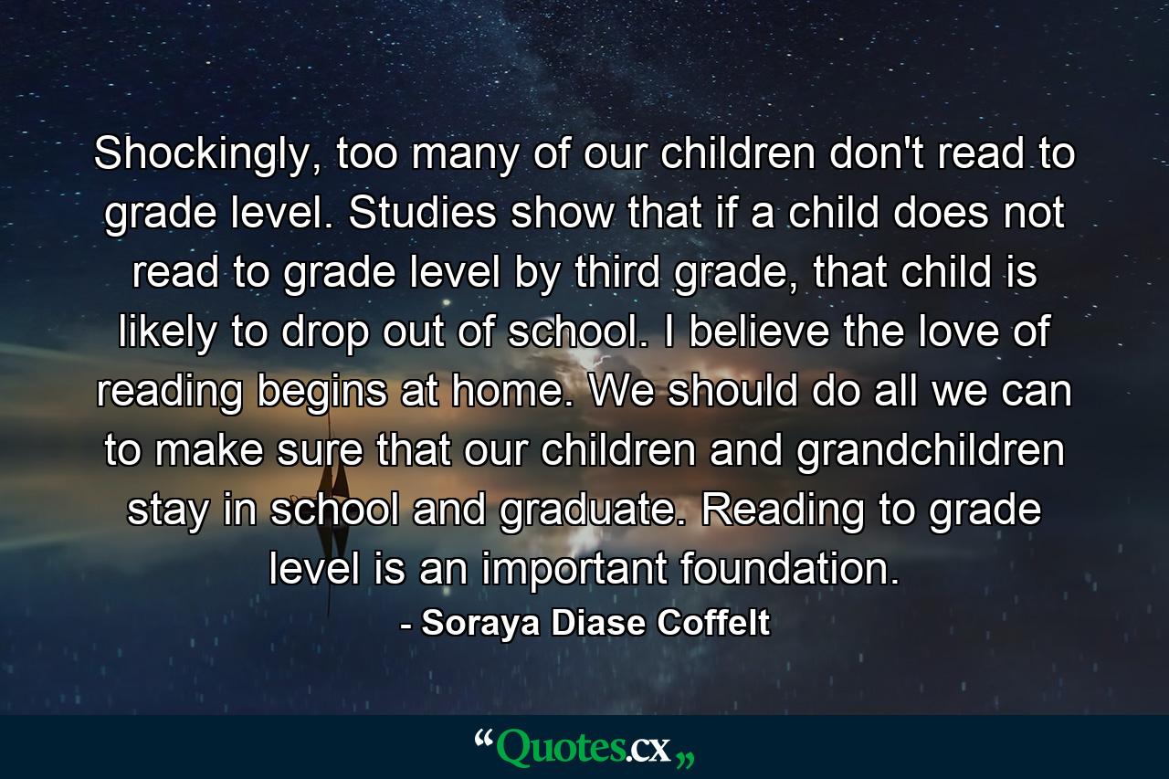 Shockingly, too many of our children don't read to grade level. Studies show that if a child does not read to grade level by third grade, that child is likely to drop out of school. I believe the love of reading begins at home. We should do all we can to make sure that our children and grandchildren stay in school and graduate. Reading to grade level is an important foundation. - Quote by Soraya Diase Coffelt