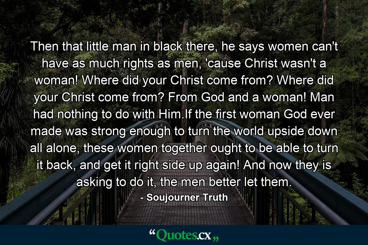 Then that little man in black there, he says women can't have as much rights as men, 'cause Christ wasn't a woman! Where did your Christ come from? Where did your Christ come from? From God and a woman! Man had nothing to do with Him.If the first woman God ever made was strong enough to turn the world upside down all alone, these women together ought to be able to turn it back, and get it right side up again! And now they is asking to do it, the men better let them. - Quote by Soujourner Truth