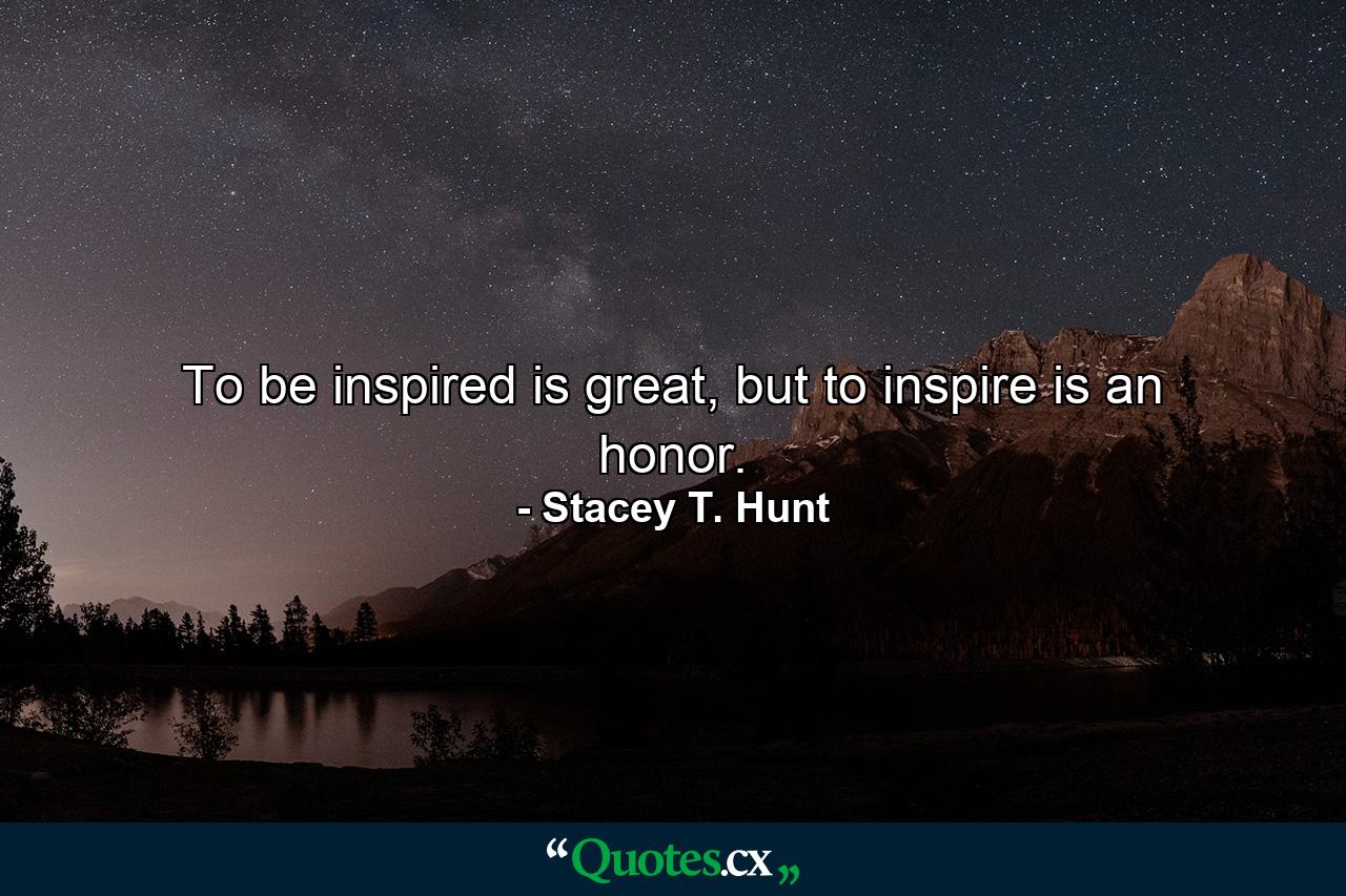 To be inspired is great, but to inspire is an honor. - Quote by Stacey T. Hunt