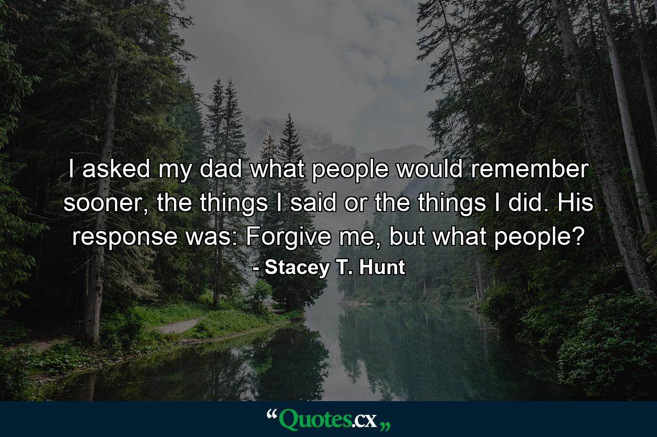 I asked my dad what people would remember sooner, the things I said or the things I did. His response was: Forgive me, but what people? - Quote by Stacey T. Hunt