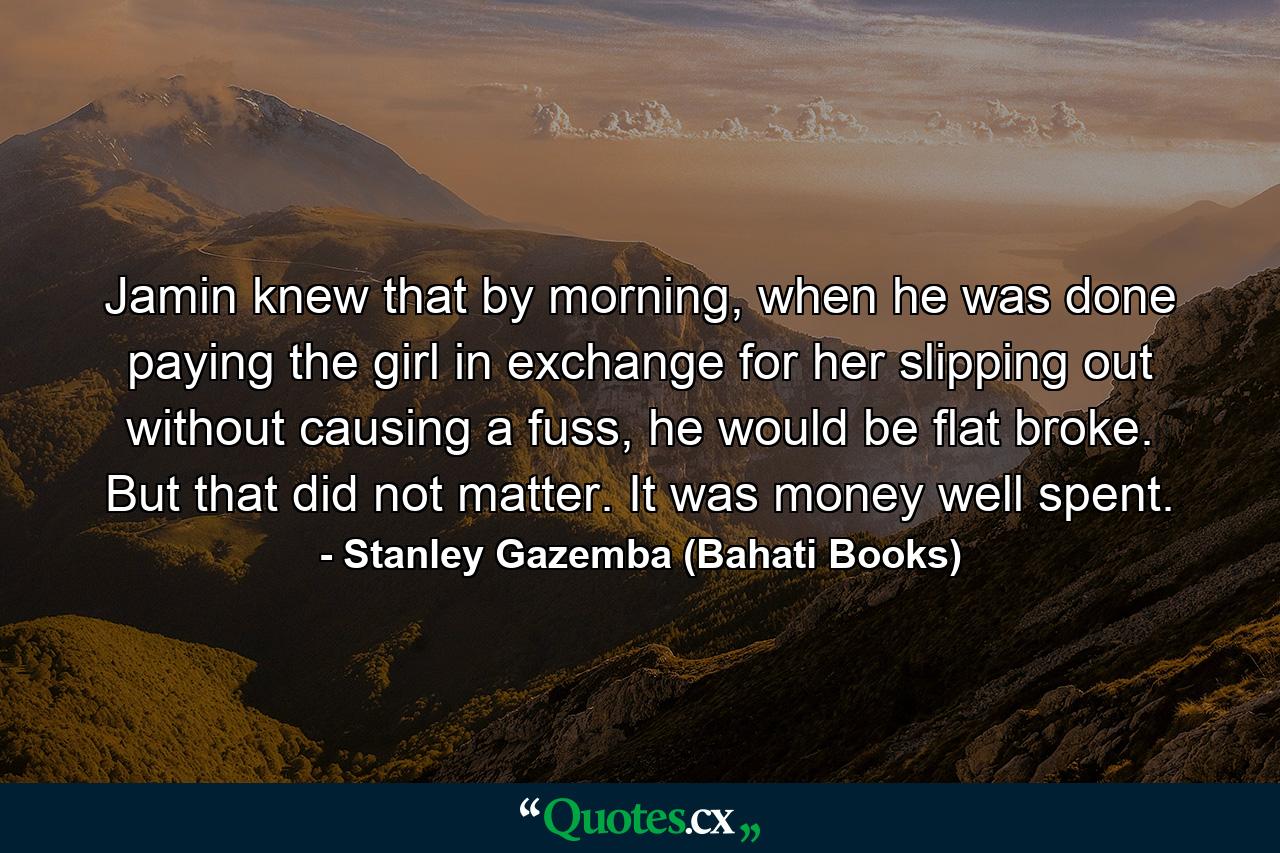 Jamin knew that by morning, when he was done paying the girl in exchange for her slipping out without causing a fuss, he would be flat broke. But that did not matter. It was money well spent. - Quote by Stanley Gazemba (Bahati Books)