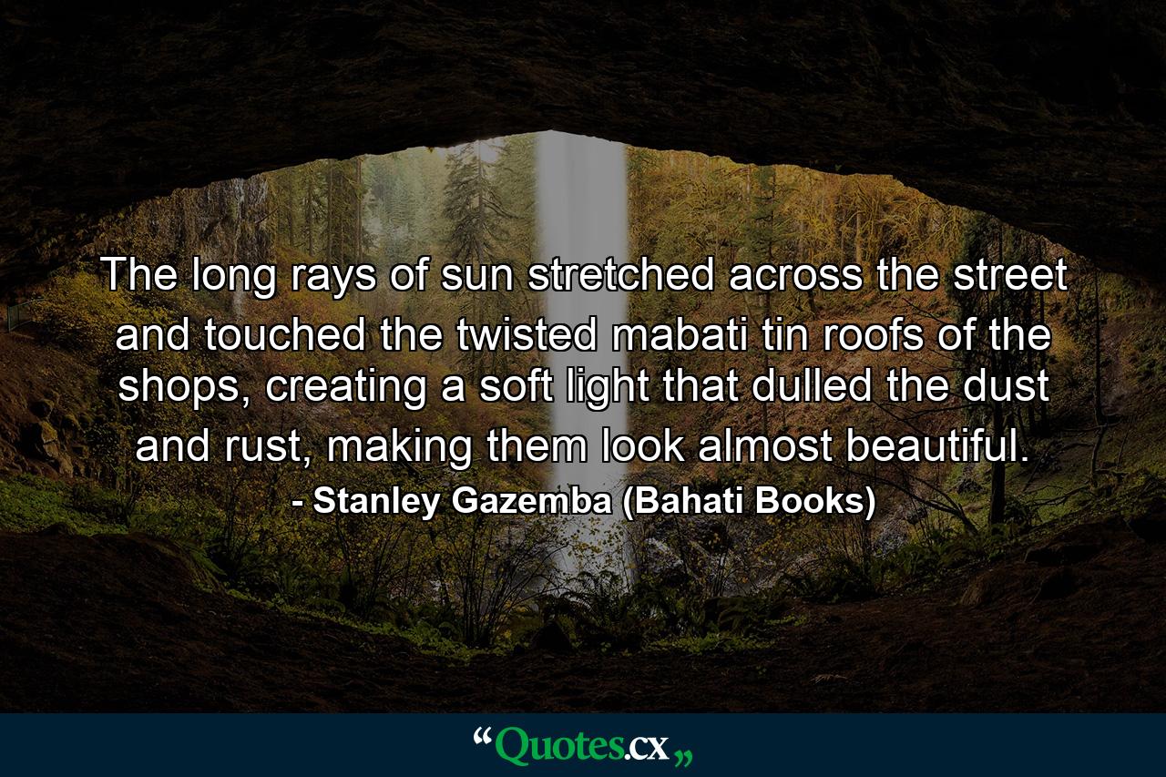 The long rays of sun stretched across the street and touched the twisted mabati tin roofs of the shops, creating a soft light that dulled the dust and rust, making them look almost beautiful. - Quote by Stanley Gazemba (Bahati Books)