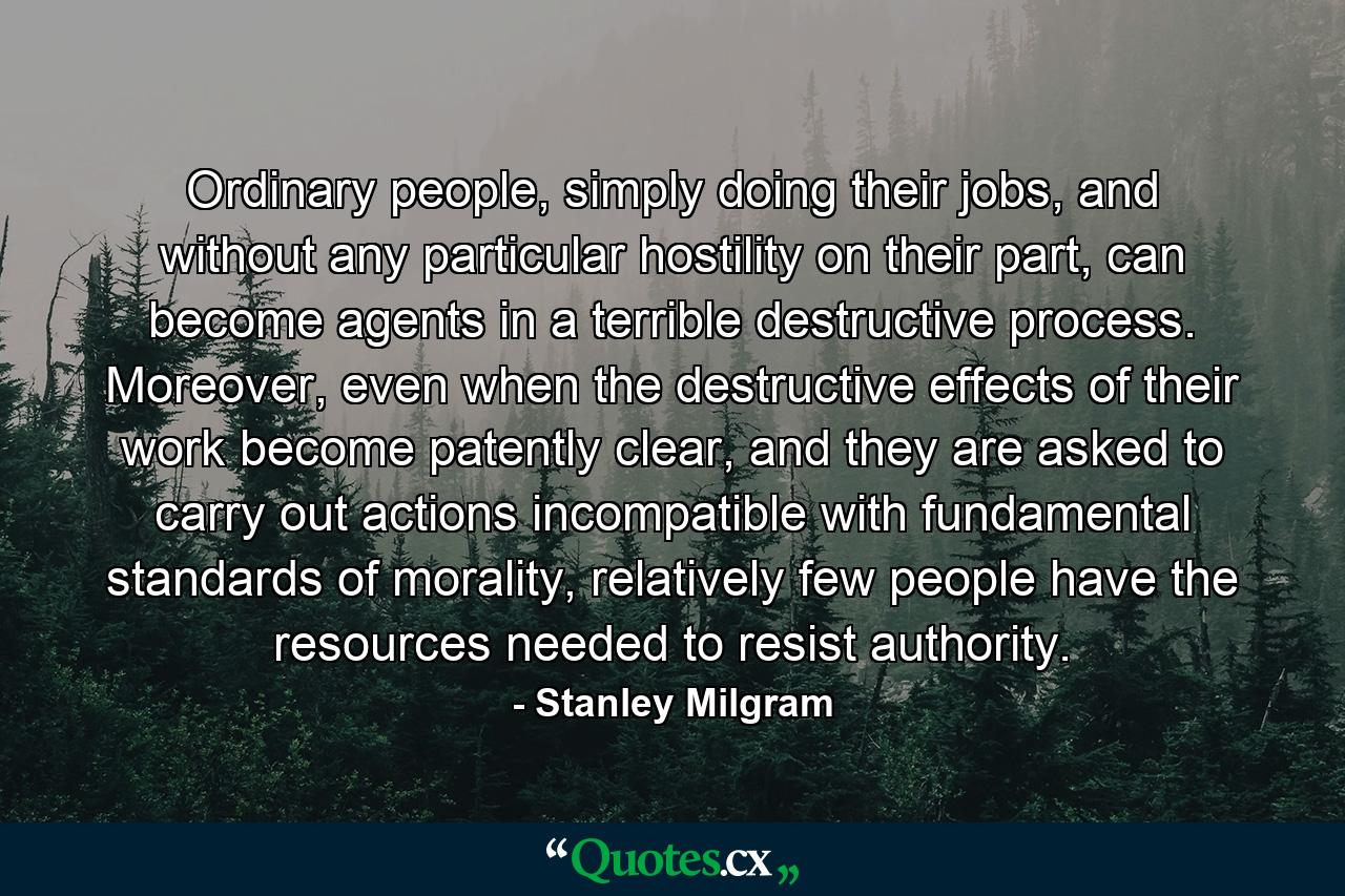 Ordinary people, simply doing their jobs, and without any particular hostility on their part, can become agents in a terrible destructive process. Moreover, even when the destructive effects of their work become patently clear, and they are asked to carry out actions incompatible with fundamental standards of morality, relatively few people have the resources needed to resist authority. - Quote by Stanley Milgram