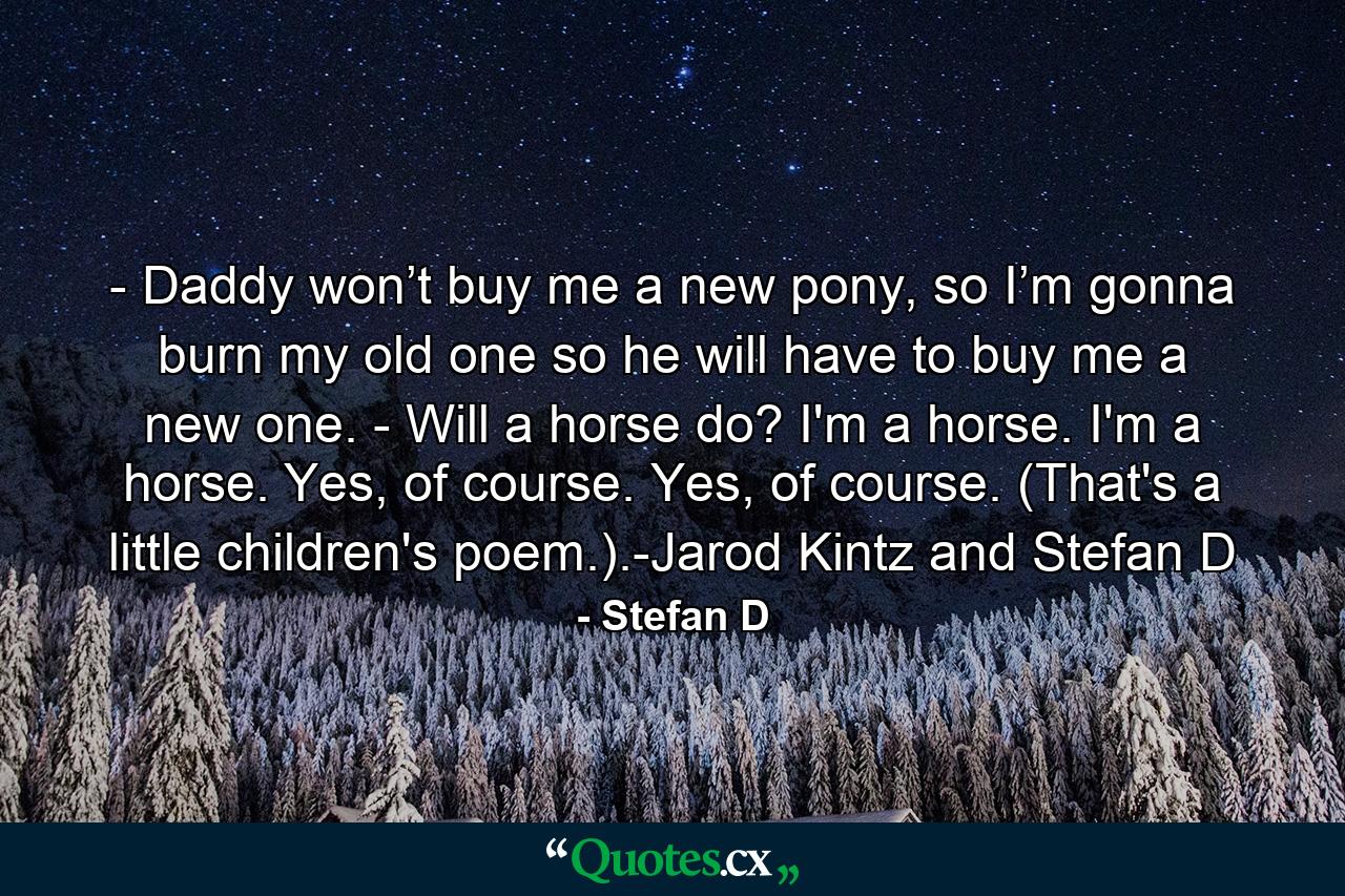 - Daddy won’t buy me a new pony, so I’m gonna burn my old one so he will have to buy me a new one. - Will a horse do? I'm a horse. I'm a horse. Yes, of course. Yes, of course. (That's a little children's poem.).-Jarod Kintz and Stefan D - Quote by Stefan D