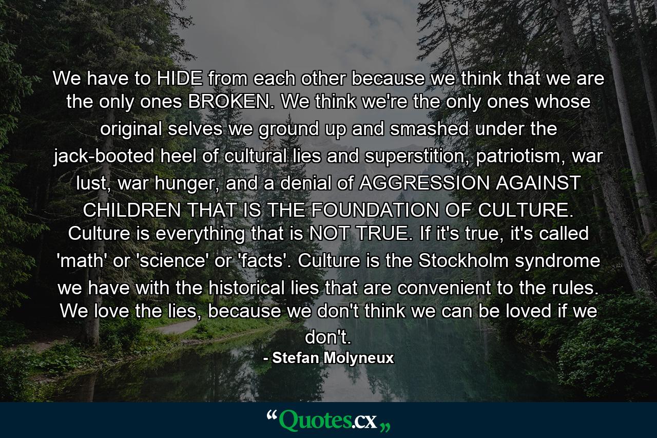 We have to HIDE from each other because we think that we are the only ones BROKEN. We think we're the only ones whose original selves we ground up and smashed under the jack-booted heel of cultural lies and superstition, patriotism, war lust, war hunger, and a denial of AGGRESSION AGAINST CHILDREN THAT IS THE FOUNDATION OF CULTURE. Culture is everything that is NOT TRUE. If it's true, it's called 'math' or 'science' or 'facts'. Culture is the Stockholm syndrome we have with the historical lies that are convenient to the rules. We love the lies, because we don't think we can be loved if we don't. - Quote by Stefan Molyneux