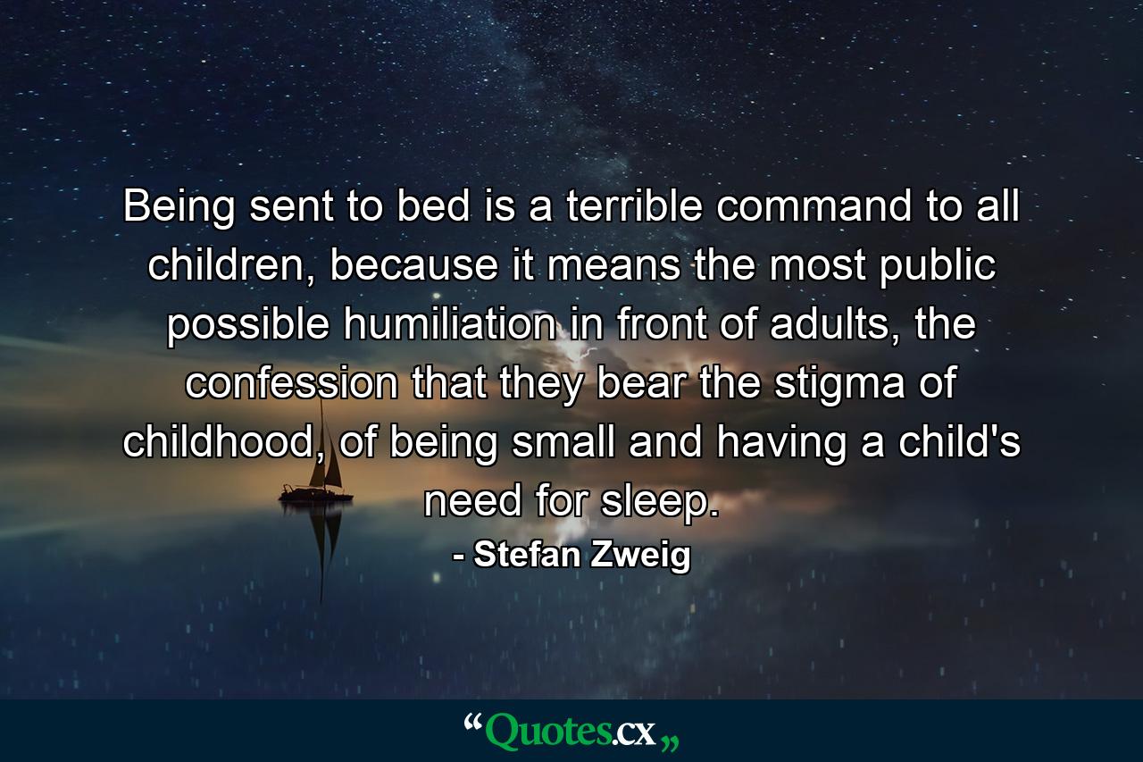 Being sent to bed is a terrible command to all children, because it means the most public possible humiliation in front of adults, the confession that they bear the stigma of childhood, of being small and having a child's need for sleep. - Quote by Stefan Zweig