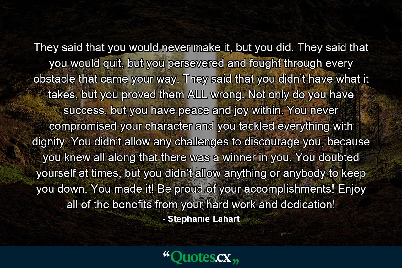 They said that you would never make it, but you did. They said that you would quit, but you persevered and fought through every obstacle that came your way. They said that you didn’t have what it takes, but you proved them ALL wrong. Not only do you have success, but you have peace and joy within. You never compromised your character and you tackled everything with dignity. You didn’t allow any challenges to discourage you, because you knew all along that there was a winner in you. You doubted yourself at times, but you didn’t allow anything or anybody to keep you down. You made it! Be proud of your accomplishments! Enjoy all of the benefits from your hard work and dedication! - Quote by Stephanie Lahart