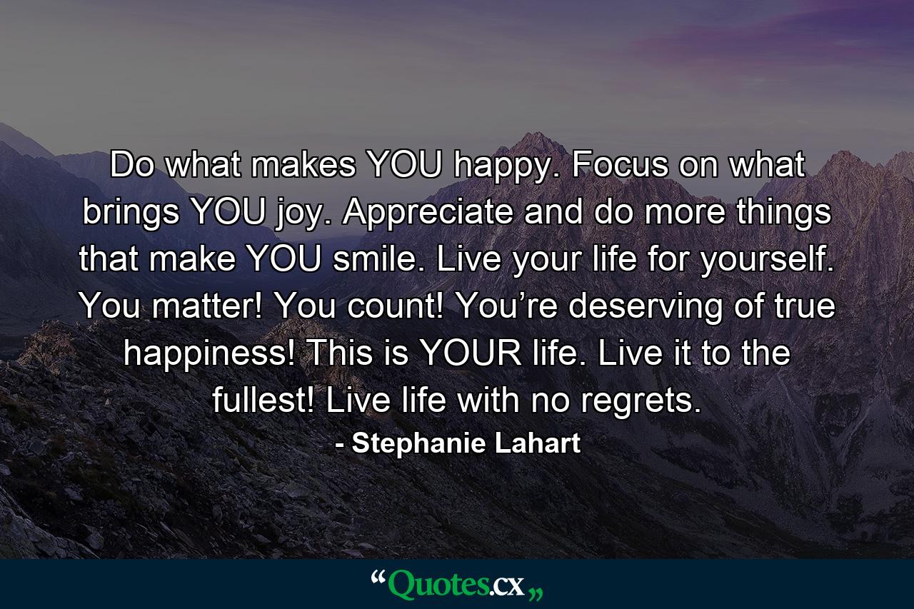 Do what makes YOU happy. Focus on what brings YOU joy. Appreciate and do more things that make YOU smile. Live your life for yourself. You matter! You count! You’re deserving of true happiness! This is YOUR life. Live it to the fullest! Live life with no regrets. - Quote by Stephanie Lahart