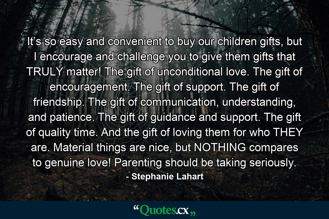 It’s so easy and convenient to buy our children gifts, but I encourage and challenge you to give them gifts that TRULY matter! The gift of unconditional love. The gift of encouragement. The gift of support. The gift of friendship. The gift of communication, understanding, and patience. The gift of guidance and support. The gift of quality time. And the gift of loving them for who THEY are. Material things are nice, but NOTHING compares to genuine love! Parenting should be taking seriously. - Quote by Stephanie Lahart