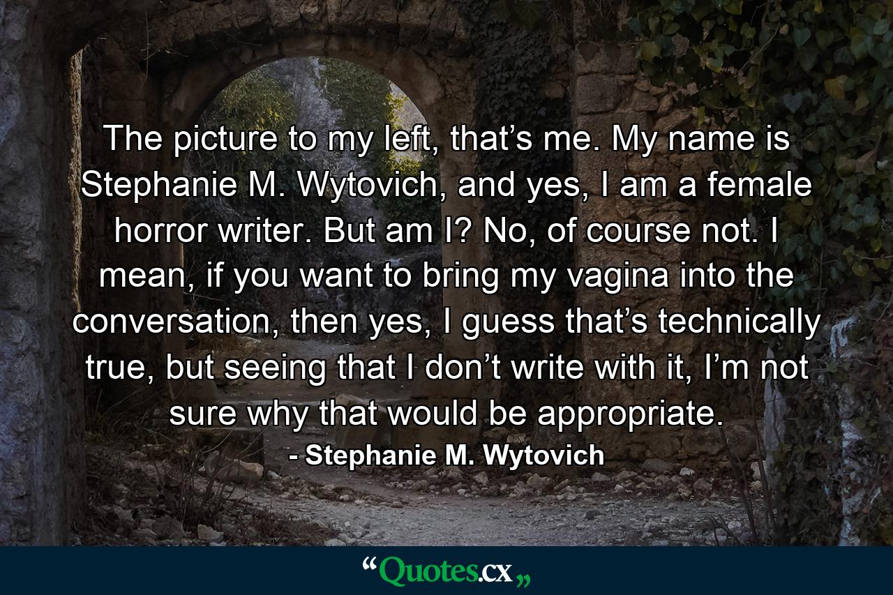 The picture to my left, that’s me. My name is Stephanie M. Wytovich, and yes, I am a female horror writer. But am I? No, of course not. I mean, if you want to bring my vagina into the conversation, then yes, I guess that’s technically true, but seeing that I don’t write with it, I’m not sure why that would be appropriate. - Quote by Stephanie M. Wytovich