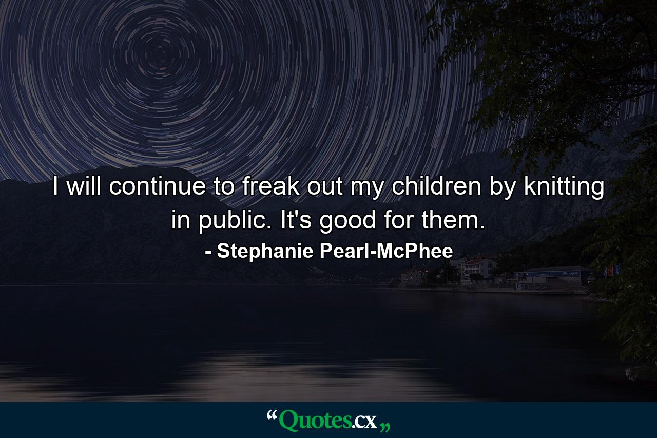 I will continue to freak out my children by knitting in public. It's good for them. - Quote by Stephanie Pearl-McPhee