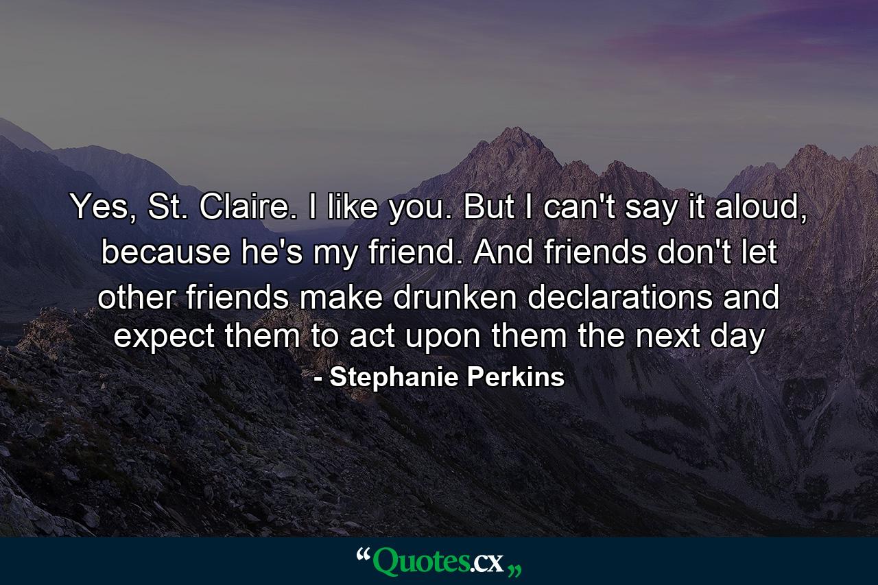 Yes, St. Claire. I like you. But I can't say it aloud, because he's my friend. And friends don't let other friends make drunken declarations and expect them to act upon them the next day - Quote by Stephanie Perkins