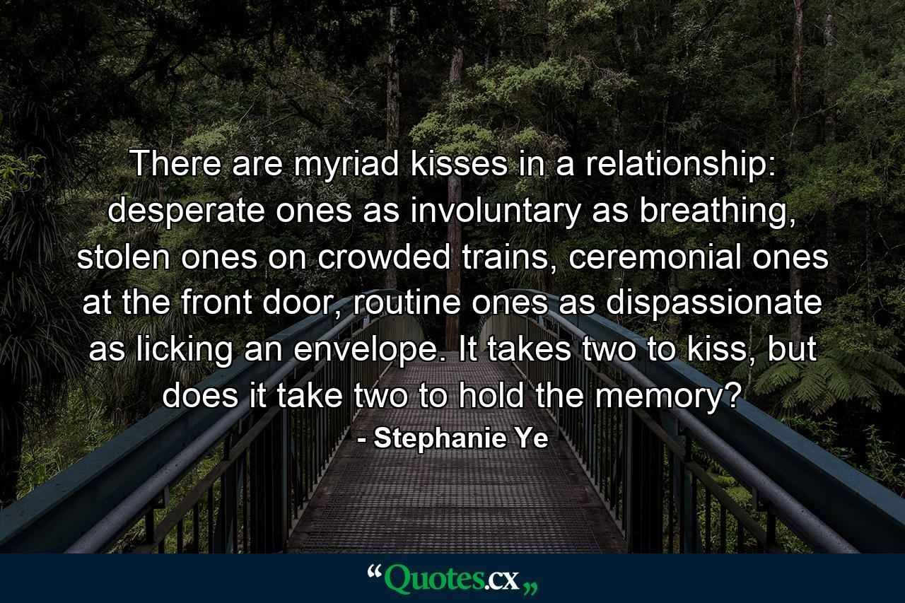 There are myriad kisses in a relationship: desperate ones as involuntary as breathing, stolen ones on crowded trains, ceremonial ones at the front door, routine ones as dispassionate as licking an envelope. It takes two to kiss, but does it take two to hold the memory? - Quote by Stephanie Ye