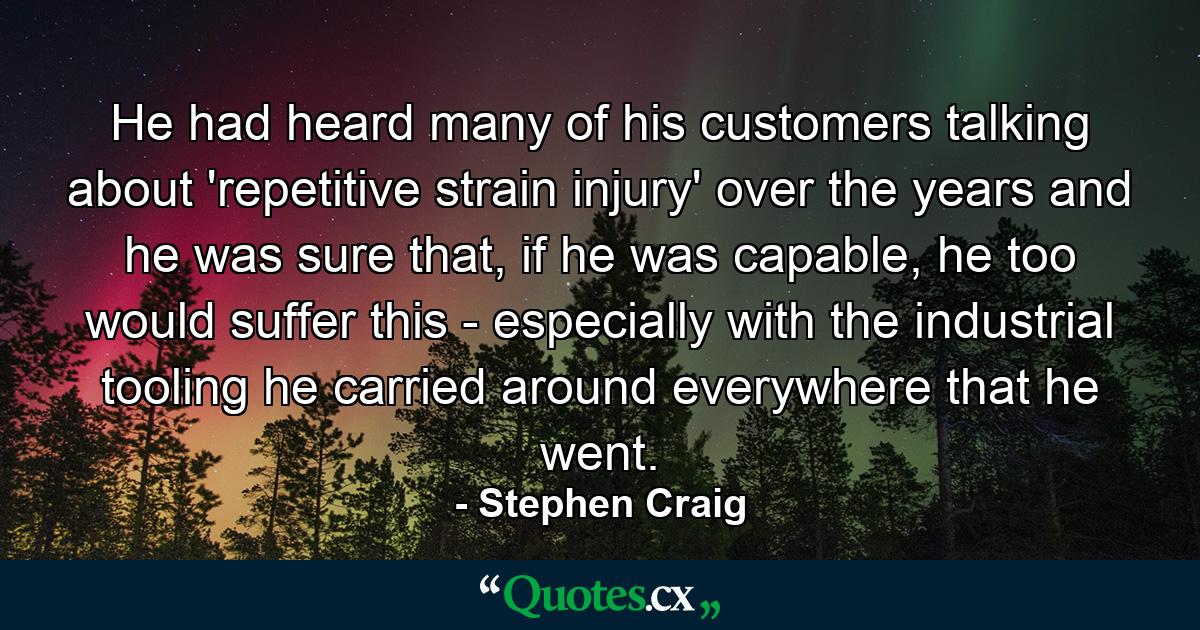 He had heard many of his customers talking about 'repetitive strain injury' over the years and he was sure that, if he was capable, he too would suffer this - especially with the industrial tooling he carried around everywhere that he went. - Quote by Stephen Craig