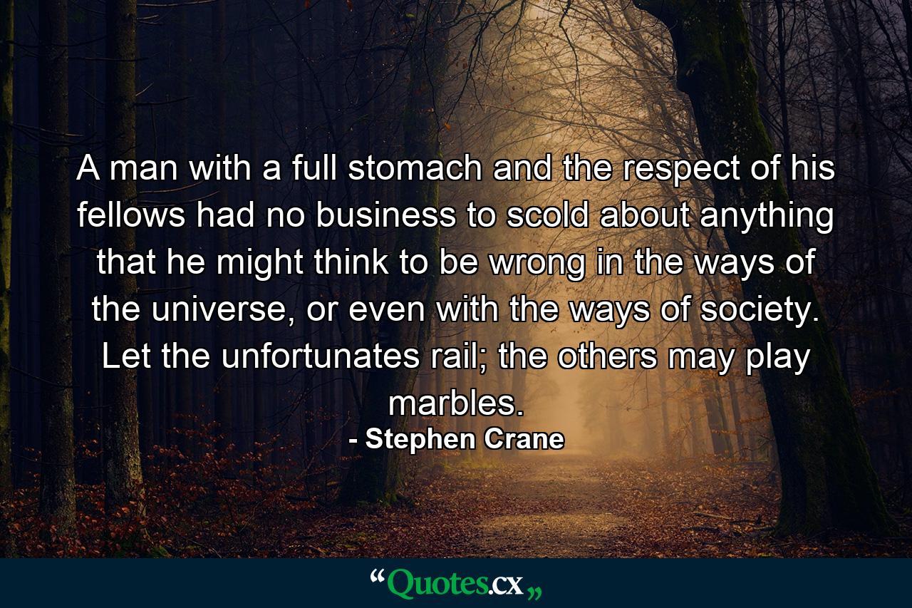 A man with a full stomach and the respect of his fellows had no business to scold about anything that he might think to be wrong in the ways of the universe, or even with the ways of society. Let the unfortunates rail; the others may play marbles. - Quote by Stephen Crane