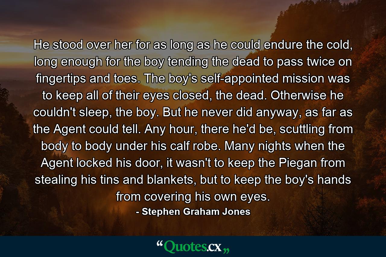 He stood over her for as long as he could endure the cold, long enough for the boy tending the dead to pass twice on fingertips and toes. The boy's self-appointed mission was to keep all of their eyes closed, the dead. Otherwise he couldn't sleep, the boy. But he never did anyway, as far as the Agent could tell. Any hour, there he'd be, scuttling from body to body under his calf robe. Many nights when the Agent locked his door, it wasn't to keep the Piegan from stealing his tins and blankets, but to keep the boy's hands from covering his own eyes. - Quote by Stephen Graham Jones