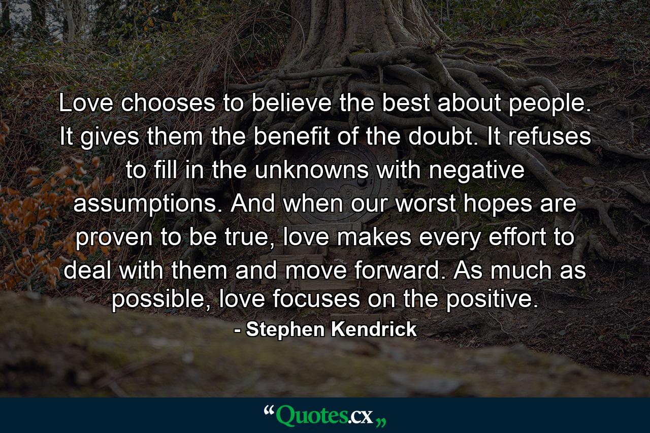 Love chooses to believe the best about people. It gives them the benefit of the doubt. It refuses to fill in the unknowns with negative assumptions. And when our worst hopes are proven to be true, love makes every effort to deal with them and move forward. As much as possible, love focuses on the positive. - Quote by Stephen Kendrick