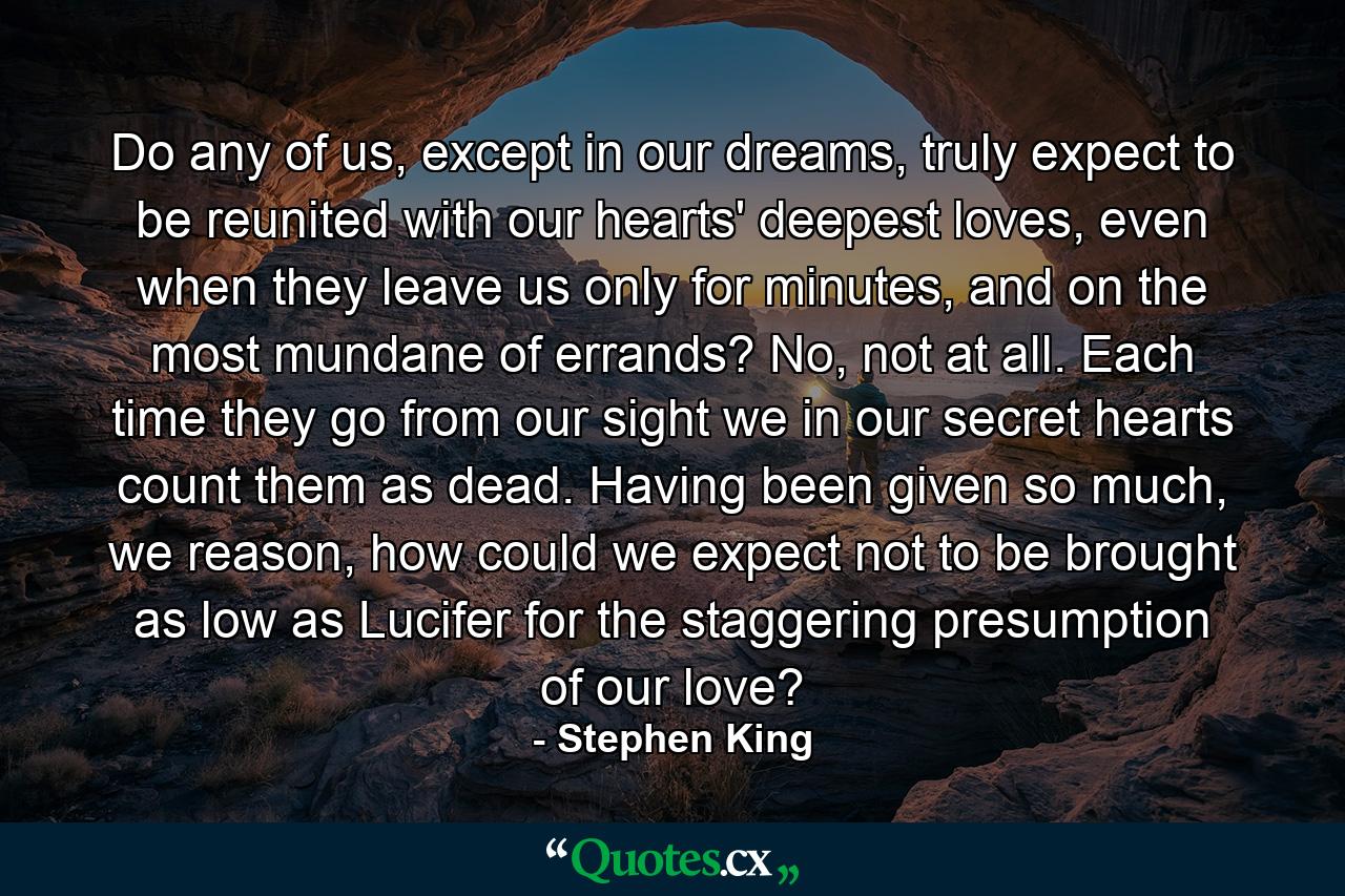 Do any of us, except in our dreams, truly expect to be reunited with our hearts' deepest loves, even when they leave us only for minutes, and on the most mundane of errands? No, not at all. Each time they go from our sight we in our secret hearts count them as dead. Having been given so much, we reason, how could we expect not to be brought as low as Lucifer for the staggering presumption of our love? - Quote by Stephen King