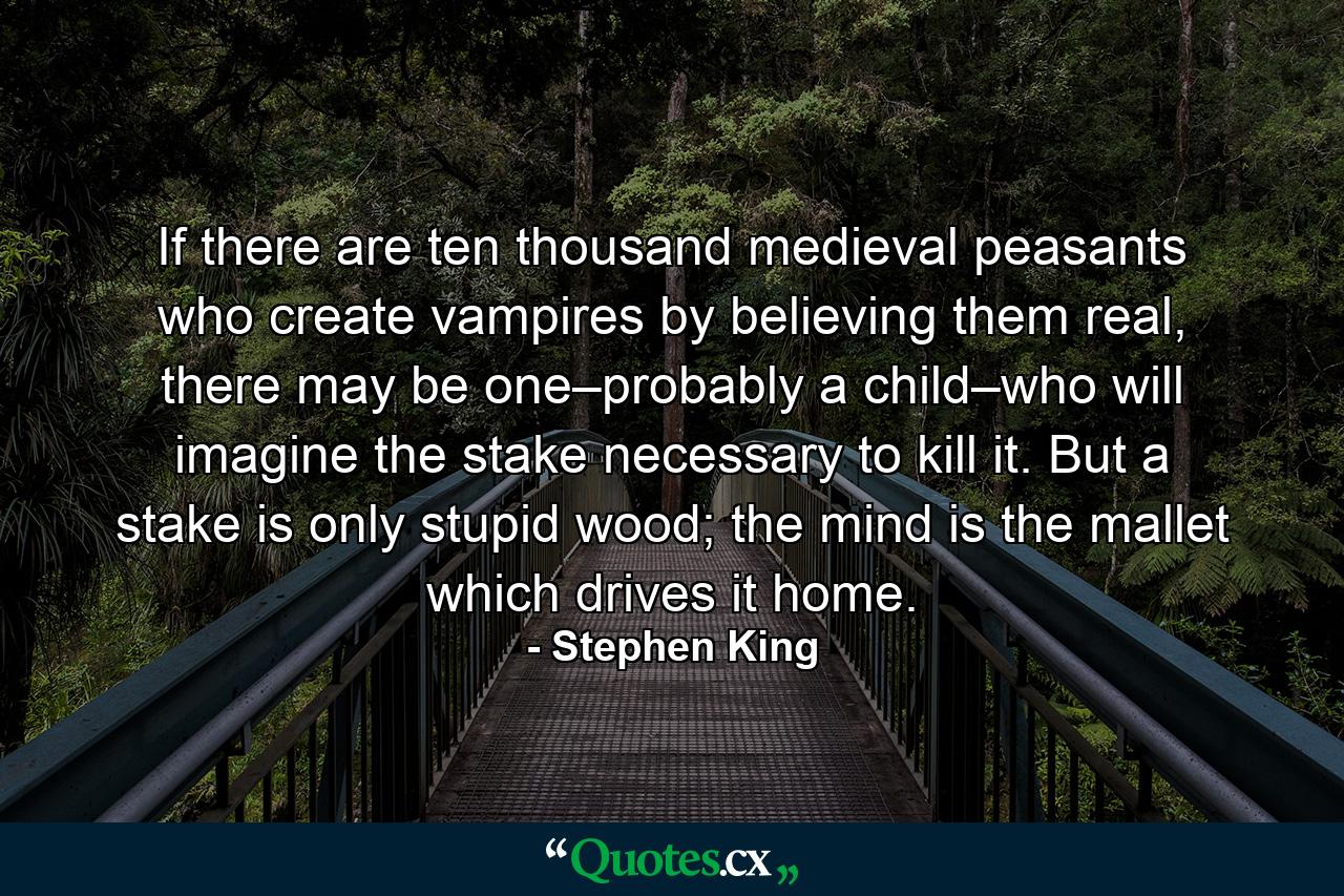 If there are ten thousand medieval peasants who create vampires by believing them real, there may be one–probably a child–who will imagine the stake necessary to kill it. But a stake is only stupid wood; the mind is the mallet which drives it home. - Quote by Stephen King