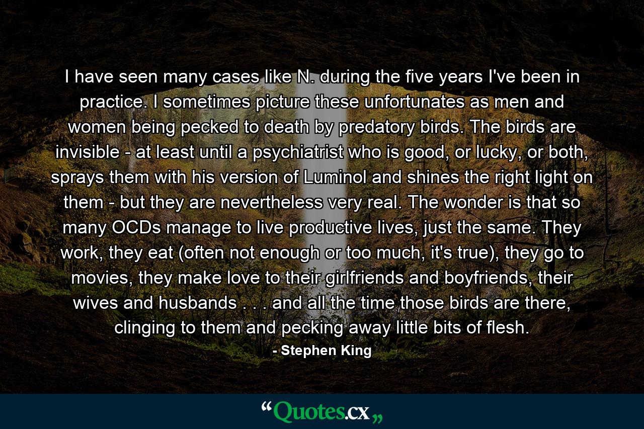 I have seen many cases like N. during the five years I've been in practice. I sometimes picture these unfortunates as men and women being pecked to death by predatory birds. The birds are invisible - at least until a psychiatrist who is good, or lucky, or both, sprays them with his version of Luminol and shines the right light on them - but they are nevertheless very real. The wonder is that so many OCDs manage to live productive lives, just the same. They work, they eat (often not enough or too much, it's true), they go to movies, they make love to their girlfriends and boyfriends, their wives and husbands . . . and all the time those birds are there, clinging to them and pecking away little bits of flesh. - Quote by Stephen King