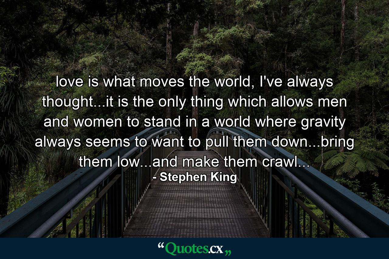 love is what moves the world, I've always thought...it is the only thing which allows men and women to stand in a world where gravity always seems to want to pull them down...bring them low...and make them crawl... - Quote by Stephen King