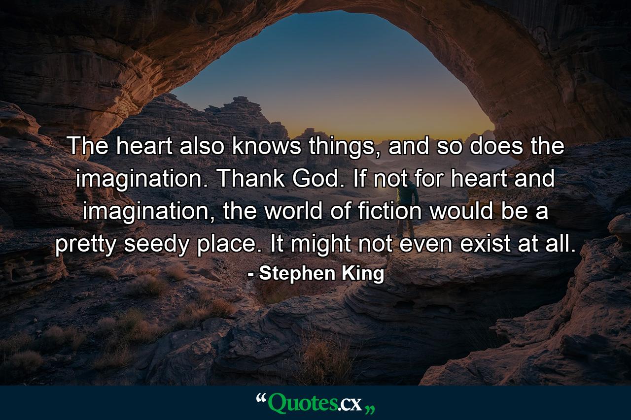 The heart also knows things, and so does the imagination. Thank God. If not for heart and imagination, the world of fiction would be a pretty seedy place. It might not even exist at all. - Quote by Stephen King