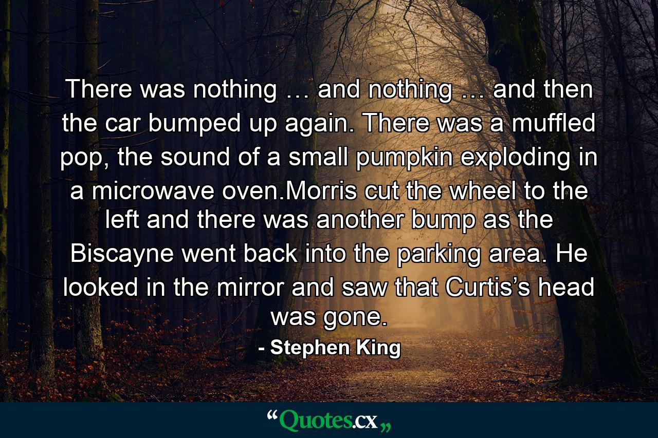 There was nothing … and nothing … and then the car bumped up again. There was a muffled pop, the sound of a small pumpkin exploding in a microwave oven.Morris cut the wheel to the left and there was another bump as the Biscayne went back into the parking area. He looked in the mirror and saw that Curtis’s head was gone. - Quote by Stephen King