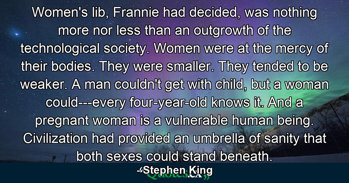 Women's lib, Frannie had decided, was nothing more nor less than an outgrowth of the technological society. Women were at the mercy of their bodies. They were smaller. They tended to be weaker. A man couldn't get with child, but a woman could---every four-year-old knows it. And a pregnant woman is a vulnerable human being. Civilization had provided an umbrella of sanity that both sexes could stand beneath. - Quote by Stephen King