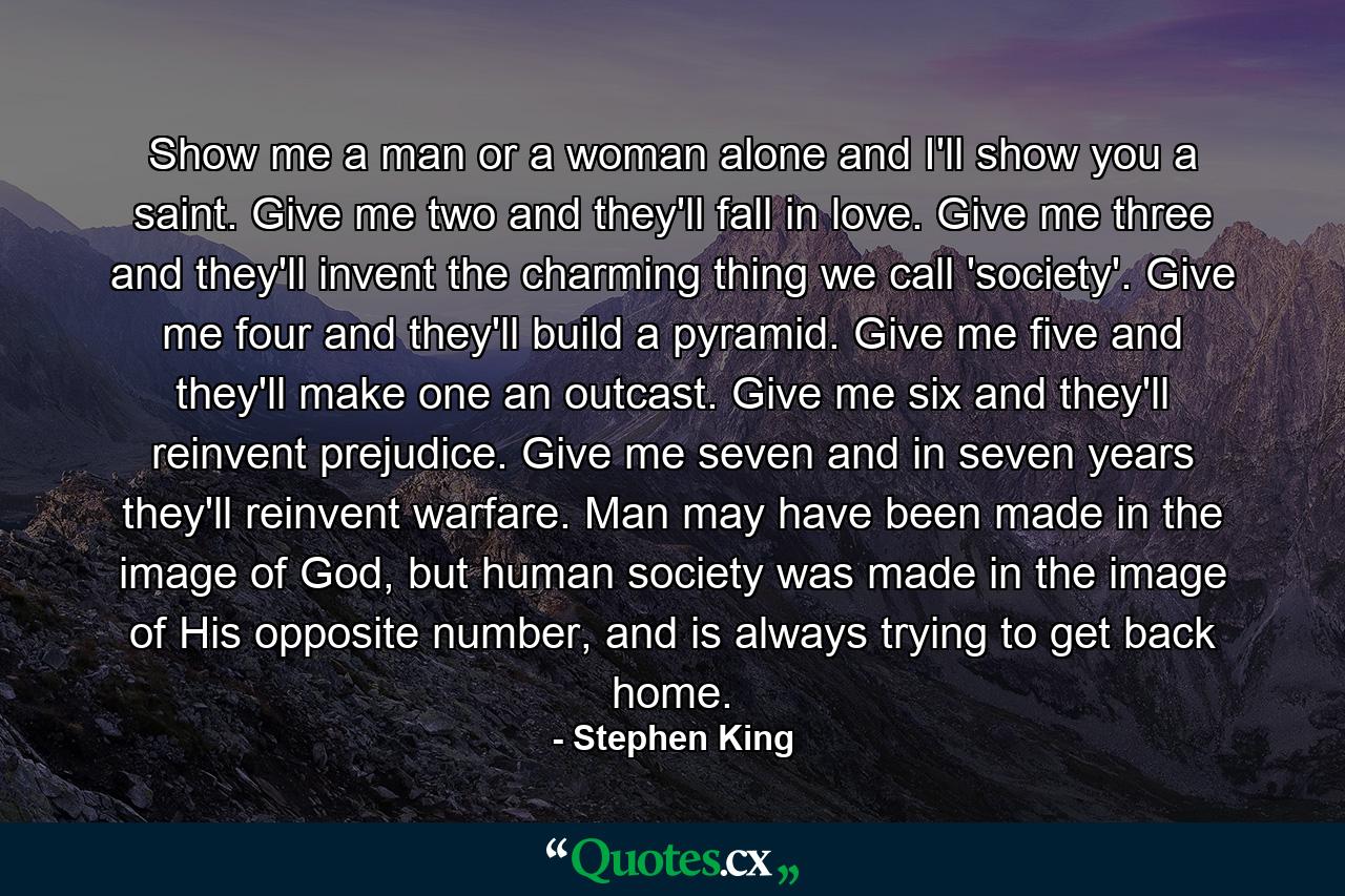 Show me a man or a woman alone and I'll show you a saint. Give me two and they'll fall in love. Give me three and they'll invent the charming thing we call 'society'. Give me four and they'll build a pyramid. Give me five and they'll make one an outcast. Give me six and they'll reinvent prejudice. Give me seven and in seven years they'll reinvent warfare. Man may have been made in the image of God, but human society was made in the image of His opposite number, and is always trying to get back home. - Quote by Stephen King