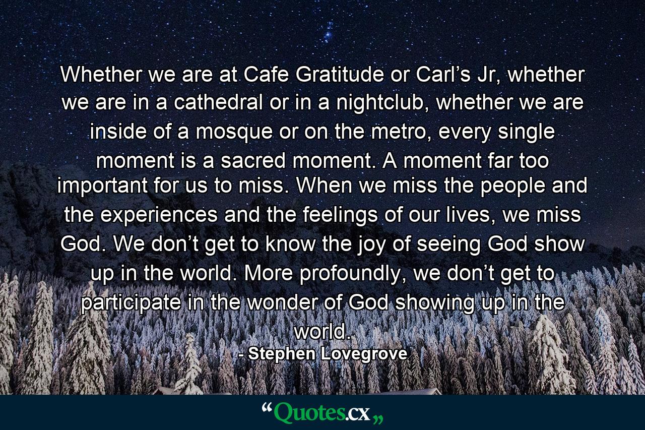 Whether we are at Cafe Gratitude or Carl’s Jr, whether we are in a cathedral or in a nightclub, whether we are inside of a mosque or on the metro, every single moment is a sacred moment. A moment far too important for us to miss. When we miss the people and the experiences and the feelings of our lives, we miss God. We don’t get to know the joy of seeing God show up in the world. More profoundly, we don’t get to participate in the wonder of God showing up in the world. - Quote by Stephen Lovegrove