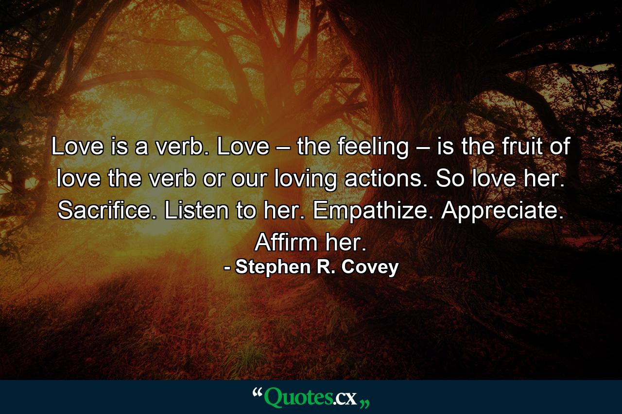 Love is a verb. Love – the feeling – is the fruit of love the verb or our loving actions. So love her. Sacrifice. Listen to her. Empathize. Appreciate. Affirm her. - Quote by Stephen R. Covey