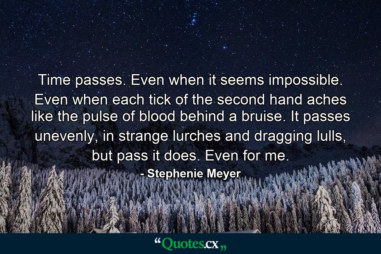 Time passes. Even when it seems impossible. Even when each tick of the second hand aches like the pulse of blood behind a bruise. It passes unevenly, in strange lurches and dragging lulls, but pass it does. Even for me. - Quote by Stephenie Meyer