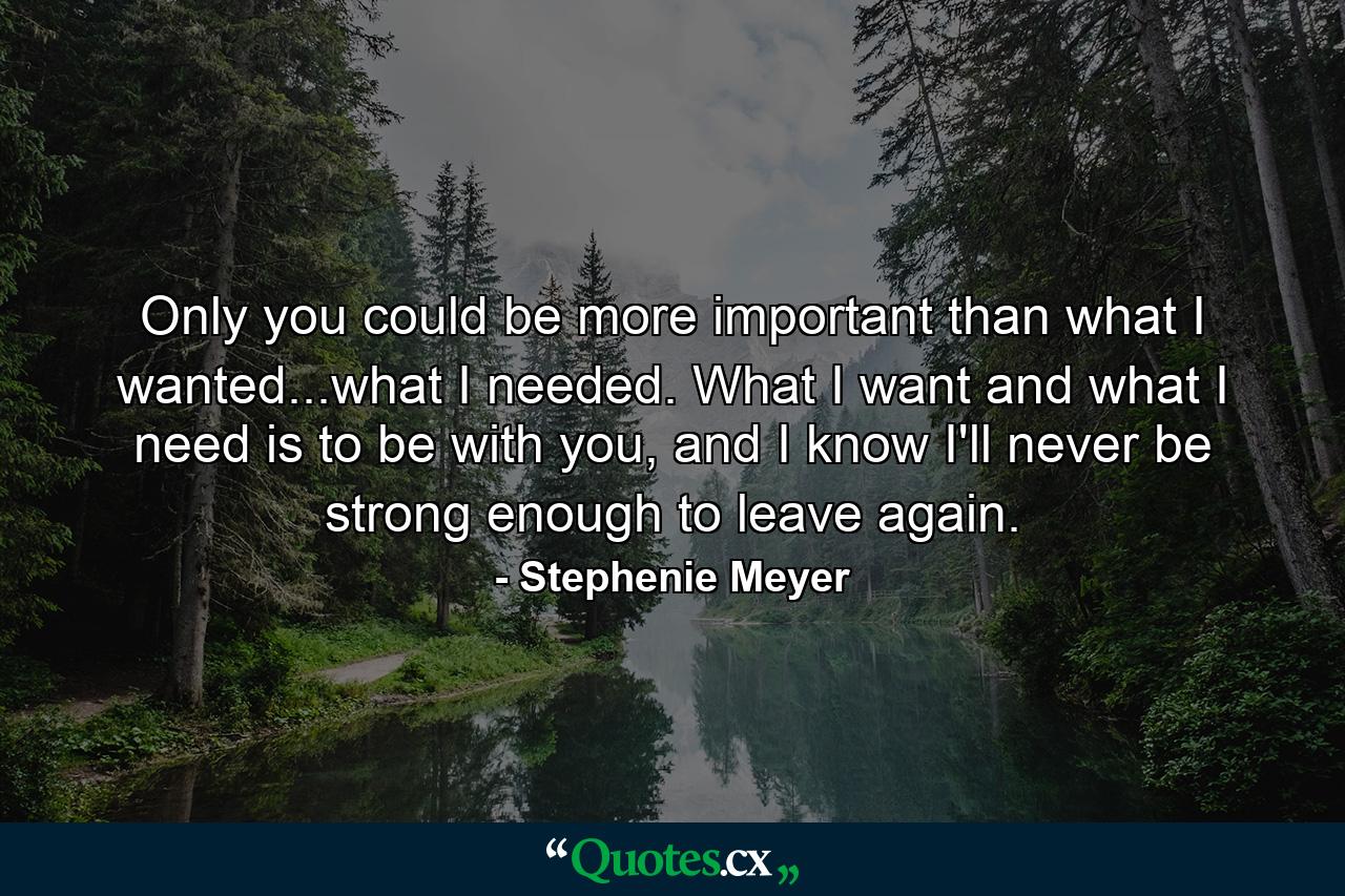 Only you could be more important than what I wanted...what I needed. What I want and what I need is to be with you, and I know I'll never be strong enough to leave again. - Quote by Stephenie Meyer