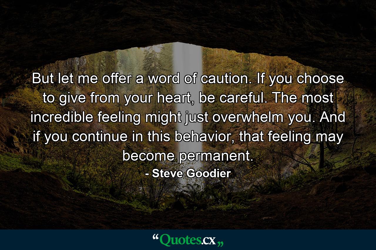 But let me offer a word of caution. If you choose to give from your heart, be careful. The most incredible feeling might just overwhelm you. And if you continue in this behavior, that feeling may become permanent. - Quote by Steve Goodier