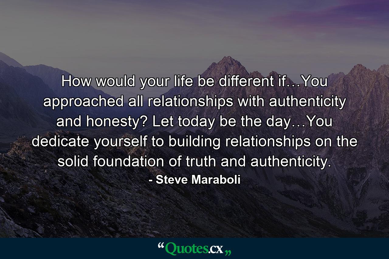 How would your life be different if…You approached all relationships with authenticity and honesty? Let today be the day…You dedicate yourself to building relationships on the solid foundation of truth and authenticity. - Quote by Steve Maraboli