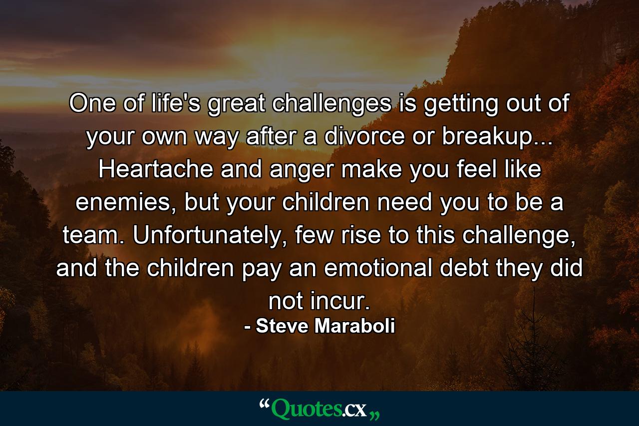 One of life's great challenges is getting out of your own way after a divorce or breakup... Heartache and anger make you feel like enemies, but your children need you to be a team. Unfortunately, few rise to this challenge, and the children pay an emotional debt they did not incur. - Quote by Steve Maraboli