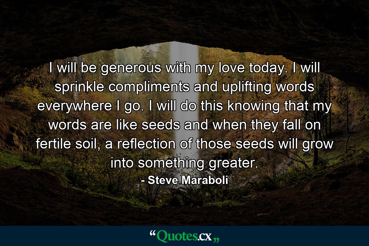 I will be generous with my love today. I will sprinkle compliments and uplifting words everywhere I go. I will do this knowing that my words are like seeds and when they fall on fertile soil, a reflection of those seeds will grow into something greater. - Quote by Steve Maraboli