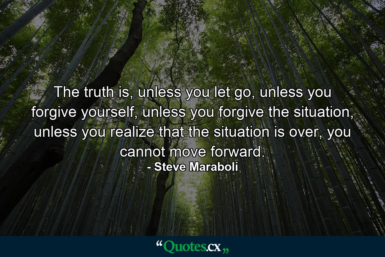 The truth is, unless you let go, unless you forgive yourself, unless you forgive the situation, unless you realize that the situation is over, you cannot move forward. - Quote by Steve Maraboli