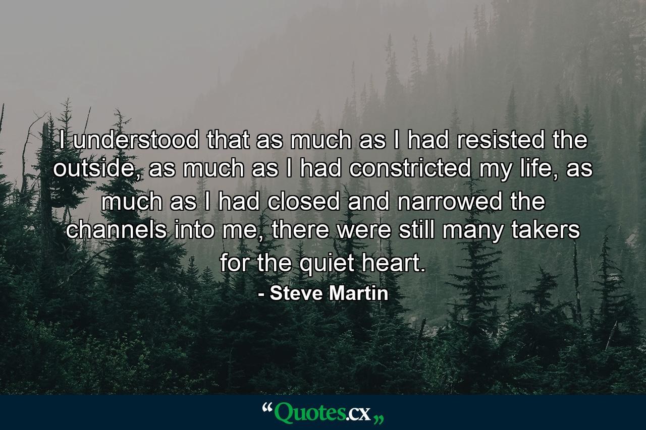 I understood that as much as I had resisted the outside, as much as I had constricted my life, as much as I had closed and narrowed the channels into me, there were still many takers for the quiet heart. - Quote by Steve Martin