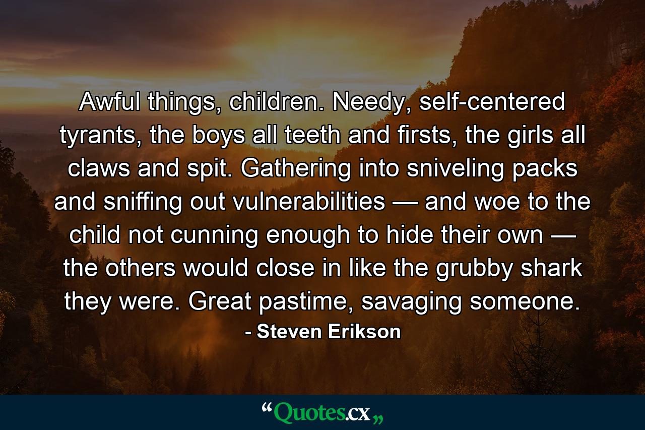 Awful things, children. Needy, self-centered tyrants, the boys all teeth and firsts, the girls all claws and spit. Gathering into sniveling packs and sniffing out vulnerabilities — and woe to the child not cunning enough to hide their own — the others would close in like the grubby shark they were. Great pastime, savaging someone. - Quote by Steven Erikson