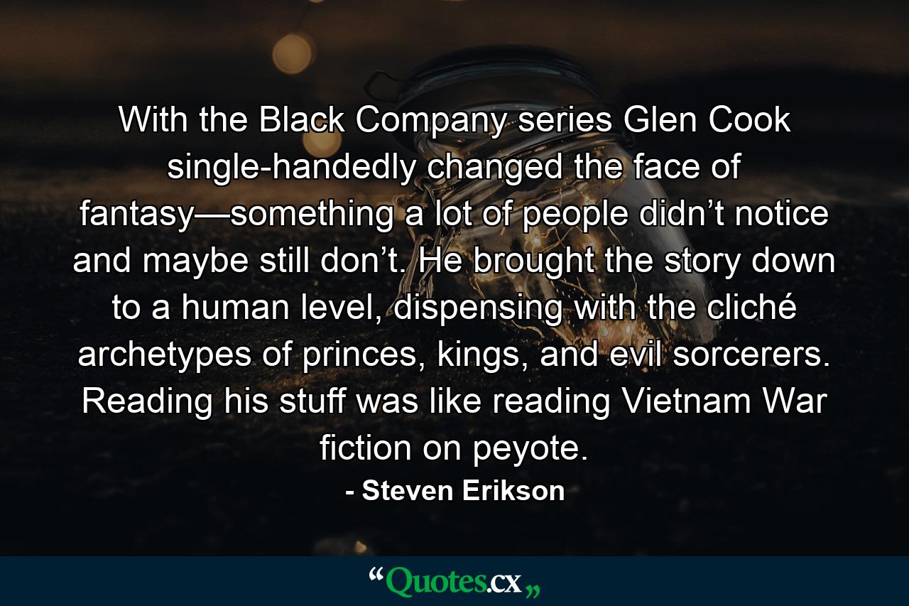 With the Black Company series Glen Cook single-handedly changed the face of fantasy—something a lot of people didn’t notice and maybe still don’t. He brought the story down to a human level, dispensing with the cliché archetypes of princes, kings, and evil sorcerers. Reading his stuff was like reading Vietnam War fiction on peyote. - Quote by Steven Erikson