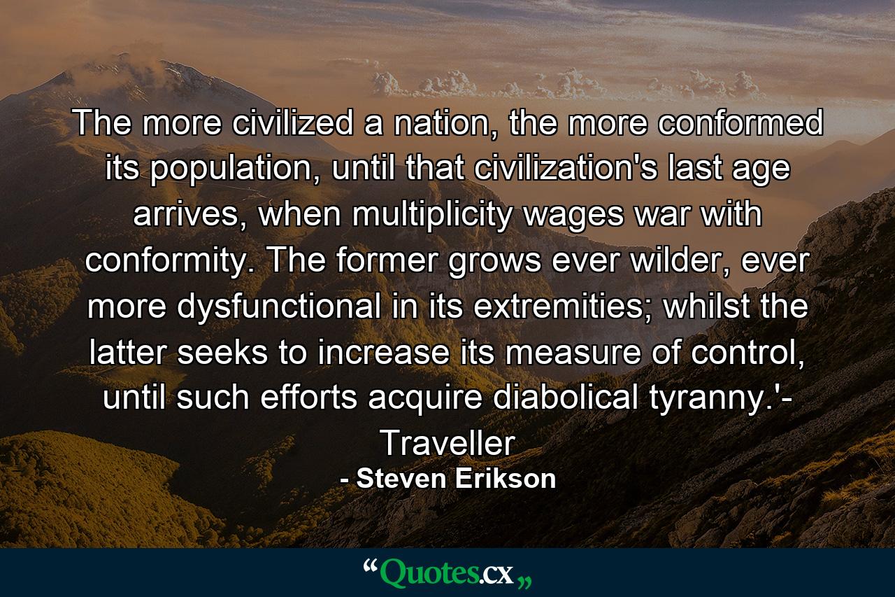 The more civilized a nation, the more conformed its population, until that civilization's last age arrives, when multiplicity wages war with conformity. The former grows ever wilder, ever more dysfunctional in its extremities; whilst the latter seeks to increase its measure of control, until such efforts acquire diabolical tyranny.'- Traveller - Quote by Steven Erikson