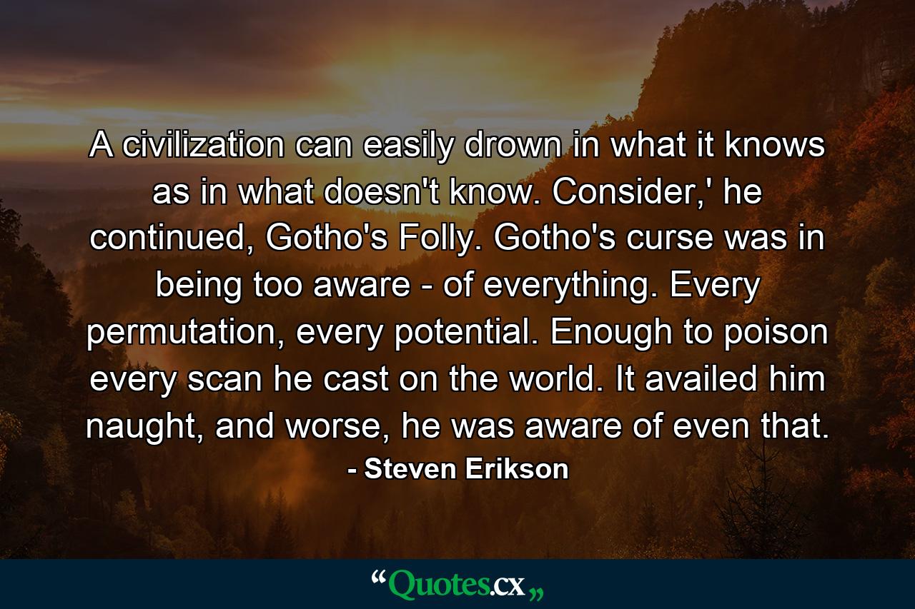 A civilization can easily drown in what it knows as in what doesn't know. Consider,' he continued, Gotho's Folly. Gotho's curse was in being too aware - of everything. Every permutation, every potential. Enough to poison every scan he cast on the world. It availed him naught, and worse, he was aware of even that. - Quote by Steven Erikson